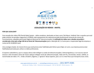 1
______________________________________________________________________________________________________________________________
www.agecomtelecom.com.br | vendas@agecomtelecom.com.br | (21) 3077-2585
Estrada do Tindiba, 1.616 – Pechincha (Jacarepaguá) – CEP 22.740-361 – Rio de Janeiro – RJ
HT Wi-Fi CFTV VoIP FCT RF PROJ
LEGALIZAÇÃO DE RÁDIOS - ANATEL
POR QUE LEGALIZAR?
Com exceção dos rádios FRS (Family Radio System - rádios amadores, destinados ao lazer como Talk About, Intelbrás Twin e aqueles que você
pode comprar em grandes magazines) e DTR620, todo equipamento de radiocomunicação (profissional) necessita da Licença de
Funcionamento, expedida pela Anatel (Agência Nacional de Telecomunicações). A utilização de rádios sem a devida concessão é
considerada crime pelo artigo 183 da Lei Geral de Telecomunicações (pena: detenção de 2 a 4 anos para o responsável legal da empresa e
multa de R$ 10.000,00 reais).
Uma analogia simples: da mesma forma que você precisa estar habilitado pelo Detran para dirigir um carro, sua empresa precisa estar
habilitada/autorizada para utilizar os rádios profissionais.
O espectro radioelétrico, que é o espaço aéreo onde trafegam as ondas de telecomunicações / eletromagnéticas, é um recurso natural
escasso e não renovável. Acima de nossas cabeças trafegam sinais de radiocomunicação, redes sem fio, microondas, celular, satélite, as
transmissões de rádio e TV... Então a Anatel é, digamos, a “gestora” desse espectro, pois o ar é o meio físico que transporta esses sinais.
 