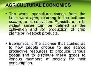 AGRICULTURAL ECONOMICS
• The word, agriculture comes from the
Latin word ager, referring to the soil and
cultura, to its c...