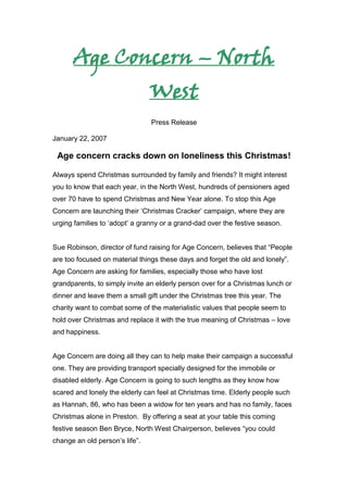 Age Concern – North West<br />Press Release<br />January 22, 2007<br />Age concern cracks down on loneliness this Christmas!<br />Always spend Christmas surrounded by family and friends? It might interest you to know that each year, in the North West, hundreds of pensioners aged over 70 have to spend Christmas and New Year alone. To stop this Age Concern are launching their ‘Christmas Cracker’ campaign, where they are urging families to ‘adopt’ a granny or a grand-dad over the festive season. <br />Sue Robinson, director of fund raising for Age Concern, believes that “People are too focused on material things these days and forget the old and lonely”. Age Concern are asking for families, especially those who have lost grandparents, to simply invite an elderly person over for a Christmas lunch or dinner and leave them a small gift under the Christmas tree this year. The charity want to combat some of the materialistic values that people seem to hold over Christmas and replace it with the true meaning of Christmas – love and happiness.<br />Age Concern are doing all they can to help make their campaign a successful one. They are providing transport specially designed for the immobile or disabled elderly. Age Concern is going to such lengths as they know how scared and lonely the elderly can feel at Christmas time. Elderly people such as Hannah, 86, who has been a widow for ten years and has no family, faces Christmas alone in Preston.  By offering a seat at your table this coming festive season Ben Bryce, North West Chairperson, believes “you could change an old person’s life”.<br />M/F<br />Page 2<br />Age concern cracks down on loneliness this Christmas!<br />Families wishing to take part in the Christmas Cracker Appeal should contact, Age Concern North West, 5 Winckley Square, Preston, PR1 SC. They can also call the Christmas Cracker Hotline 01772 894748. Or alternatively email: crackerappeal@ageconcern.com for information.  A donation can also be given for those who may be unable to offer hospitality in the festive season. Those wishing to leave a donation should also contact the above telephone number. <br />ENDS<br />For more information please contact:<br />Laura Hicks<br />Junior Account Executive<br />Solutions PR<br />Preston<br />Lancashire<br />PR1 2HE<br />Tel: 01772 295895Fax: 01772 295856<br />E-mail: LHicks@solutionspr.co.uk<br />Targets:<br />North West Newspapers, the local Guardians etc – targeting the area in which the issue is based, will hopefully get people who live in the North West interested in the cause.<br />Time of Completion: 14:11<br />