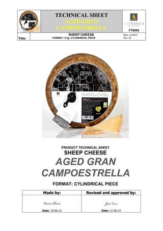 TECHNICAL SHEET
AGED GRAN
CAMPOESTRELLA FT0004
Title:
SHEEP CHEESE Date: Jun2013
FORMAT: 3 kg. CYLINDRICAL PIECE Rev: 04
PRODUCT TECHNICAL SHEET
SHEEP CHEESE
AGED GRAN
CAMPOESTRELLA
FORMAT: CYLINDRICAL PIECE
Made by: Revised and approved by:
Patricia Martín
Date: 10-06-13
Jesús Cruz
Date: 11-06-13
 