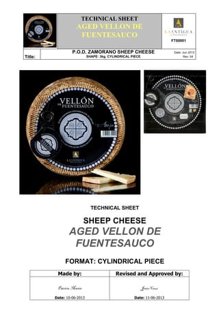 .
TECHNICAL SHEET
AGED VELLON DE
FUENTESAUCO
FT00001
Títle:
P.O.D. ZAMORANO SHEEP CHEESE Date: Jun 2013
SHAPE: 3kg. CYLINDRICAL PIECE Rev: 04
TECHNICAL SHEET
SHEEP CHEESE
AGED VELLON DE
FUENTESAUCO
FORMAT: CYLINDRICAL PIECE
Made by: Revised and Approved by:
Patricia Martín
Date: 10-06-2013
Jesús Cruz
Date: 11-06-2013
 