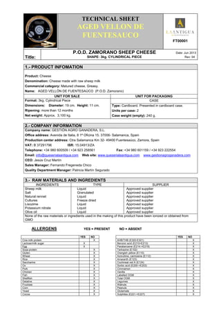 .
TECHNICAL SHEET
AGED VELLON DE
FUENTESAUCO
FT00001
Títle:
P.O.D. ZAMORANO SHEEP CHEESE Date: Jun 2013
SHAPE: 3kg. CYLINDRICAL PIECE Rev: 04
1.- PRODUCT INFOMATION
Product: Cheese
Denomination: Cheese made with raw sheep milk
Commercial category: Matured cheese. Greasy.
Name: AGED VELLÓN DE FUENTESAÚCO (P.O.D. Zamorano)
UNIT FOR SALE UNIT FOR PACKAGING
Format: 3kg. Cylindrical Piece
Dimensions: Diameter: 19 cm. Height: 11 cm.
Ripening: more than 12 months
Net weight: Approx. 3,100 kg.
CASE
Type: Cardboard. Presented in cardboard case.
Units per case: 2
Case weight (empty): 240 g.
2.- COMPANY INFORMATION
Company name: GESTIÓN AGRO GANADERA, S.L.
Office address: Avenida de Italia, 8 1ª Oficina 15. 37006- Salamanca, Spain
Production center address: Ctra Salamanca Km 32- 49400 Fuentesaúco, Zamora, Spain
VAT: B 37291796 ISR: 15.04913/ZA
Telephone: +34 980 600509 / +34 923 258561 Fax: +34 980 601159 / +34 923 222554
Email: info@queserialaantigua.com Web site: www.queserialaantigua.com www.gestionagroganadera.com
CEO: Jesús Cruz Martín
Sales Manager: Fernando Fregeneda Chico
Quality Department Manager: Patricia Martín Segurado
3.- RAW MATERIALS AND INGREDIENTS
INGREDIENTS TYPE SUPPLIER
Sheep milk
Salt
Natural rennet
Cultures
Lisozime
Potassium nitrate
Olive oil
Liquid
Granulated
Liquid
Freeze dried
Liquid
Liquid
Liquid
Approved supplier
Approved supplier
Approved supplier
Approved supplier
Approved supplier
Approved supplier
Approved supplier
None of the raw materials or ingredients used in the making of this product have been ionized or obtained from
GMO
ALLERGENS YES = PRESENT NO = ABSENT
YES NO YES NO
Cow milk protein X AHB/THB (E320-E321) X
Lactose/milk sugar X Benzoic acid (E210>E213) X
Egg X Parabenzene (E214->E219) X
Soya protein X Tartrazine (E102) X
Gluten X Orangish yellow (E110) X
Wheat X Azorubine, carmosine (E112) X
Rice X Amaranth (E123) X
Saccharine X Cochineal red A (E124) X
Ox X Sorbic acid (E200->E203) X
Pork X Cinnnamon X
Chicken X Vanilla X
Fish X Labelled OGM X
Shellfish X Total OGM X
Gelatine X Legumes X
Fructose X Walnuts X
Corn X Peanuts X
Yeast X Glutamate X
Cocoa X Sulphites (E221->E227) X
 