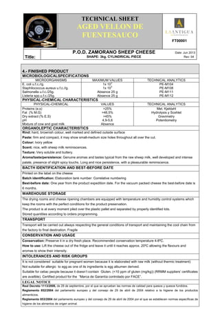 .
TECHNICAL SHEET
AGED VELLON DE
FUENTESAUCO
FT00001
Títle:
P.O.D. ZAMORANO SHEEP CHEESE Date: Jun 2013
SHAPE: 3kg. CYLINDRICAL PIECE Rev: 04
4.- FINISHED PRODUCT
MICROBIOLOGICALSPECIFICATIONS
MICROORGANISMS MAXIMUM VALUES TECHNICAL ANALYTICS
E. coli u.f.c.//g.
Staphilococcus aureus u.f.c.//g.
Salmonella u.f.c./25g.
Listeria spp.u.f.c./25g.
1x 10
3
1x 10
3
Absence 25 g
Absence 25 g
PE-M104
PE-M108
PE-M111
PE-M112
PHYSICAL-CHEMICAL CHARACTERISTICS
PHYSICAL-CHEMICAL VALUES TECHNICAL ANALYTICS
Proteins (e.s)
Fat (% M.G)
Dry extract (% E.S)
pH
Mixture of cow and goat milk
>25%
>46,5%
>45%
4,9-5,6
Absence
Met. Kjeldahl
Hydrolysis y Soxhlet
Gravimetry
Potentiometry
ORGANOLEPTIC CHARACTERISTICS
Rind: hard, brownish colour, well marked and defined outside surface
Paste: firm and compact, it may show small-medium size holes throughout all over the cut.
Colour: Ivory yellow
Scent: nice, with sheep milk reminiscences.
Texture: Very soluble and buttery.
Aroma/taste/persistence: Genuine aromas and tastes typical from the raw sheep milk, well developed and intense
palate, presence of slight spicy touchs. Long and nice persistence, with a pleasurable reminiscence.
BACTH IDENTIFICATION AND BEST-BEFORE DATE
Printed on the label on the cheese
Batch identification: Elaboration tank number: Correlative numbering
Best-before date: One year from the product expedition date. For the vacuum packed cheese the best-before date is
6 months.
WAREHOUSE STORAGE
The drying rooms and cheese ripening chambers are equipped with temperature and humidity control systems which
keep the rooms with the perfect conditions for the product preservation.
The product is at every moment piled over the plastic pallet and separated by properly identified lots.
Stored quantities according to orders programming.
TRANSPORT
Transport will be carried out always respecting the general conditions of transport and maintaining the cool chain from
the factory to final destination. Fragile
CONSERVATION AND USAGE
Conservation: Preserve it in a dry fresh place. Recommended conservation temperature 4-8ºC.
How to use: Lift the cheese out of the fridge and leave it until it reaches approx. 20ºC allowing the flavours and
aromas to show their intensity.
INTOLERANCES AND RISK GROUPS
It is not considered suitable for pregnant women because it is elaborated with raw milk (without thermic treatment)
Not suitable for allergic to egg as one of its ingredients is egg albumen derived.
Suitable for celiac people because it doesn’t contain Gluten. (<10 ppm of gluten (mg/kg)) (RRMM suppliers’ certificates
are availble). Certified product for the “Marca de Garantía controlado por FACE”.
LEGAL NOTICE
Real Decreto 1113/2006, de 29 de septiembre, por el que se aprueban las normas de calidad para quesos y quesos fundidos.
Reglamento 852/2004 del parlamento europeo y del consejo de 29 de abril de 2004 relativo a la higiene de los productos
alimenticios.
Reglamento 853/2004 del parlamento europeo y del consejo de 29 de abril de 2004 por el que se establecen normas específicas de
higiene de los alimentos de origen animal.
 