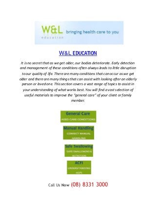 W&L EDUCATION
 It is no secret that as we get older, our bodies deteriorate. Early detection
and management of these conditions often always leads to little disruption
  to our quality of life. There are many conditions that can occur as we get
older and there are many things that can assist with looking after an elderly
  person or loved one. This section covers a vast range of topics to assist in
   your understanding of what works best. You will find a vast selection of
    useful materials to improve the “general care” of your client or family
                                    member.




                   Call Us Now    (08) 8331 3000
 