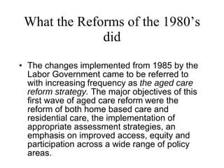 What the Reforms of the 1980’s did The changes implemented from 1985 by the Labor Government came to be referred to with increasing   frequency as  the aged care reform strategy.  The major objectives of this first wave of aged care reform   were the reform of both home based care and residential care, the implementation of appropriate assessment strategies, an emphasis on improved access, equity and participation across a wide range of policy areas.   