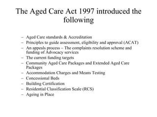 The Aged Care Act 1997 introduced the following Aged Care standards & Accreditation Principles to guide assessment, eligibility and approval (ACAT) An appeals process – The complaints resolution scheme and funding of Advocacy services The current funding targets  Community Aged Care Packages and Extended Aged Care Packages Accommodation Charges and Means Testing  Concessional Beds Building Certification  Residential Classification Scale (RCS)  Ageing in Place 