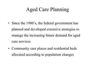 Aged Care Planning Since the 1980’s, the federal government has planned and developed extensive strategies to manage the increasing future demand for aged care services Community care places and residential beds allocated according to population changes 
