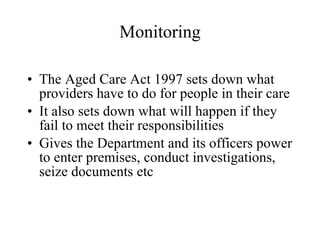 Monitoring The Aged Care Act 1997 sets down what providers have to do for people in their care It also sets down what will happen if they fail to meet their responsibilities Gives the Department and its officers power to enter premises, conduct investigations, seize documents etc  