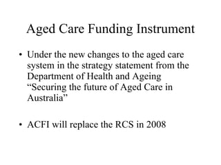 Aged Care Funding Instrument Under the new changes to the aged care system in the strategy statement from the Department of Health and Ageing “Securing the future of Aged Care in Australia”  ACFI will replace the RCS in 2008 