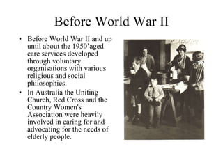 Before World War II Before World War II and up until about the 1950’aged care services developed through voluntary organisations with various religious and social philosophies. In Australia the Uniting Church, Red Cross and the Country Women's Association were heavily involved in caring for and advocating for the needs of elderly people. 