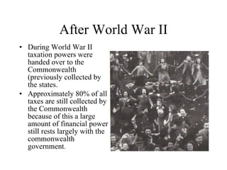 After World War II During World War II taxation powers were handed over to the Commonwealth (previously collected by the states.  Approximately 80% of all taxes are still collected by the Commonwealth because of this a large amount of financial power still rests largely with the commonwealth government .  