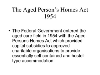 The Aged Person’s Homes Act 1954 The Federal Government entered the aged care field in 1954 with the Aged Persons Homes Act which   provided capital subsidies to approved charitable organisations to provide essentially self contained and   hostel type accommodation.  