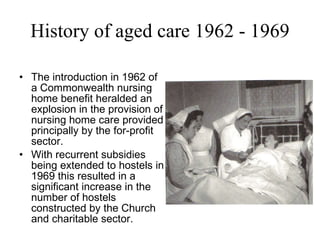 History of aged care 1962 - 1969 The introduction in 1962 of a Commonwealth nursing home benefit heralded an explosion in the provision of nursing home care provided principally by the for-profit sector.  With recurrent subsidies being extended to hostels in 1969 this resulted in a significant increase in the number of hostels constructed by the Church and charitable sector. 