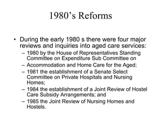 1980’s Reforms During the early 1980 s there were four major reviews and inquiries into aged care services: 1980 by the House of Representatives Standing Committee on Expenditure Sub Committee on Accommodation and Home Care for the Aged; 1981 the establishment of a Senate Select Committee on Private Hospitals and Nursing Homes; 1984 the establishment of a Joint Review of Hostel Care Subsidy Arrangements; and 1985 the Joint Review of Nursing Homes and Hostels. 