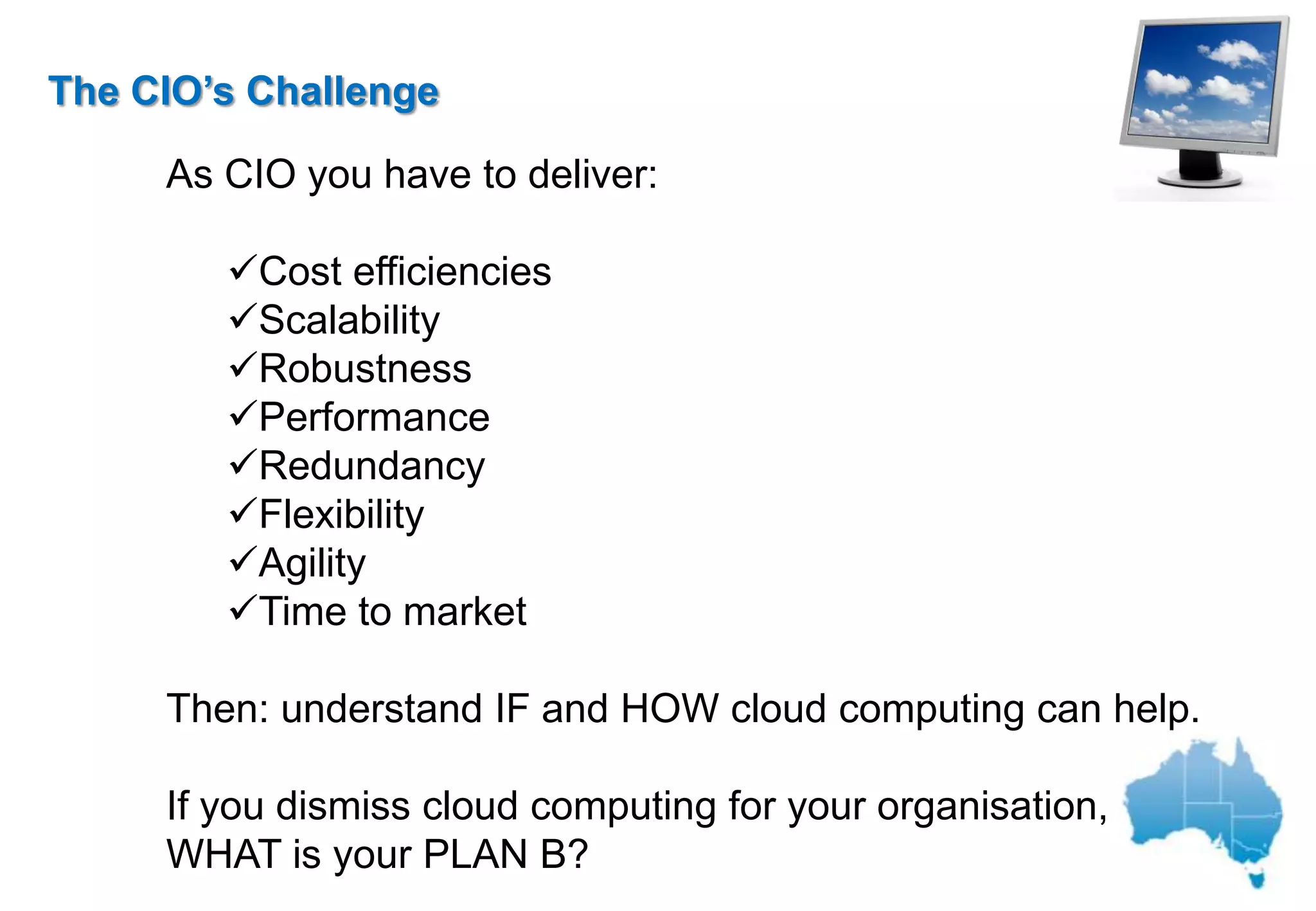 The CIO’s Challenge

     As CIO you have to deliver:

        Cost efficiencies
        Scalability
        Robustness
        Performance
        Redundancy
        Flexibility
        Agility
        Time to market

     Then: understand IF and HOW cloud computing can help.

     If you dismiss cloud computing for your organisation,
     WHAT is your PLAN B?
 