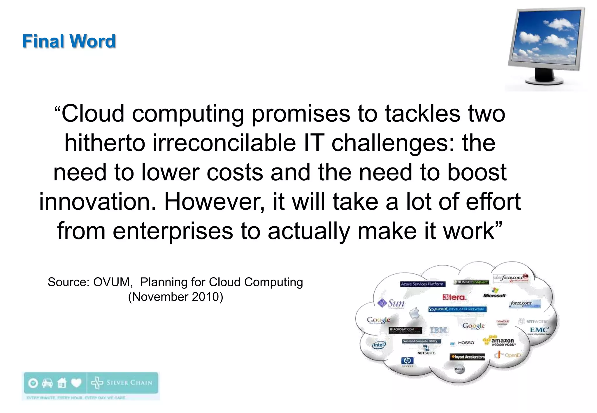 Final Word



   “Cloud computing promises to tackles two
    hitherto irreconcilable IT challenges: the
   need to lower costs and the need to boost
 innovation. However, it will take a lot of effort
   from enterprises to actually make it work”
  Source: OVUM, Planning for Cloud Computing
              (November 2010)
 