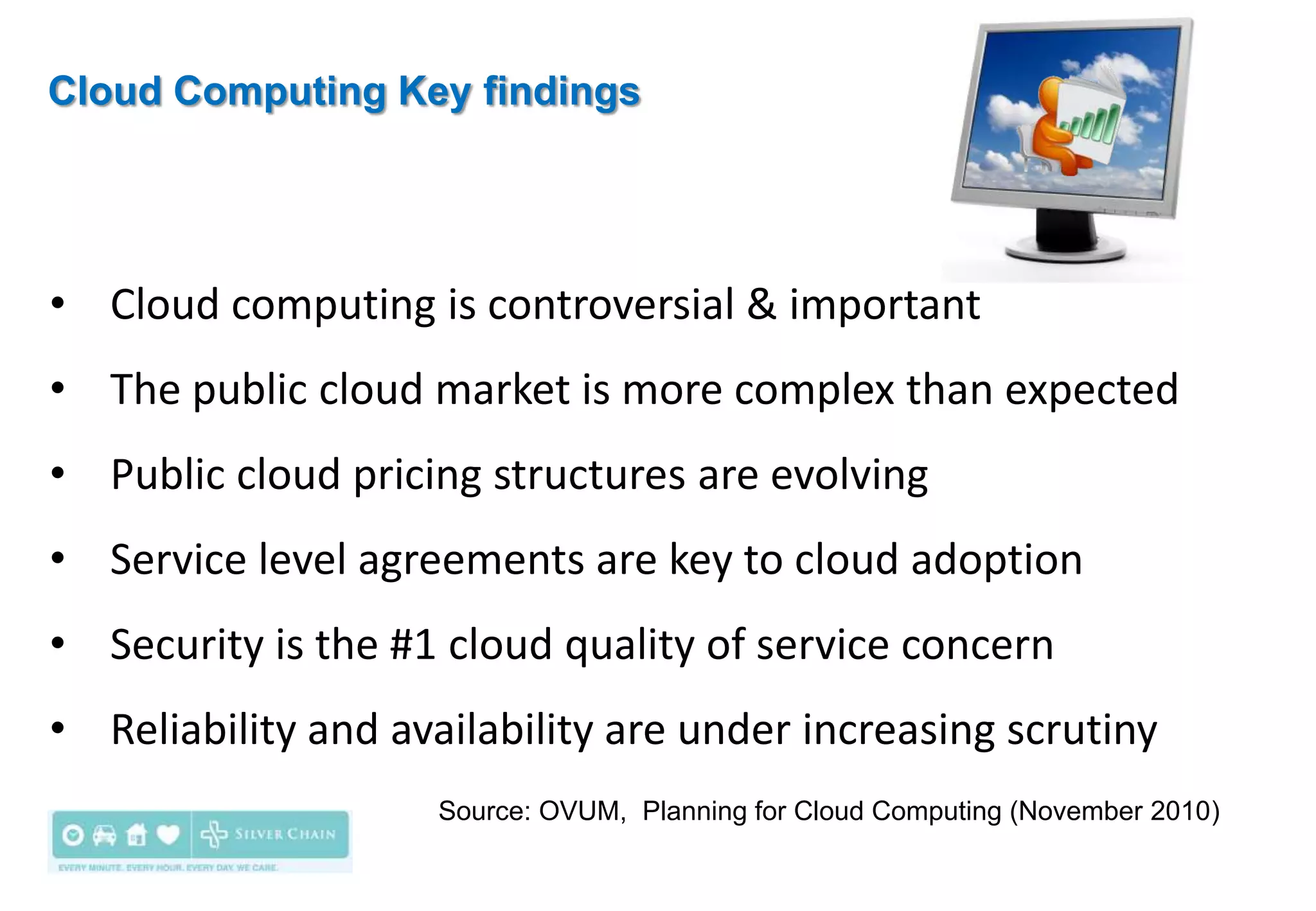 Cloud Computing Key findings




• Cloud computing is controversial & important
• The public cloud market is more complex than expected
• Public cloud pricing structures are evolving
• Service level agreements are key to cloud adoption
• Security is the #1 cloud quality of service concern
• Reliability and availability are under increasing scrutiny
                     Source: OVUM, Planning for Cloud Computing (November 2010)
 