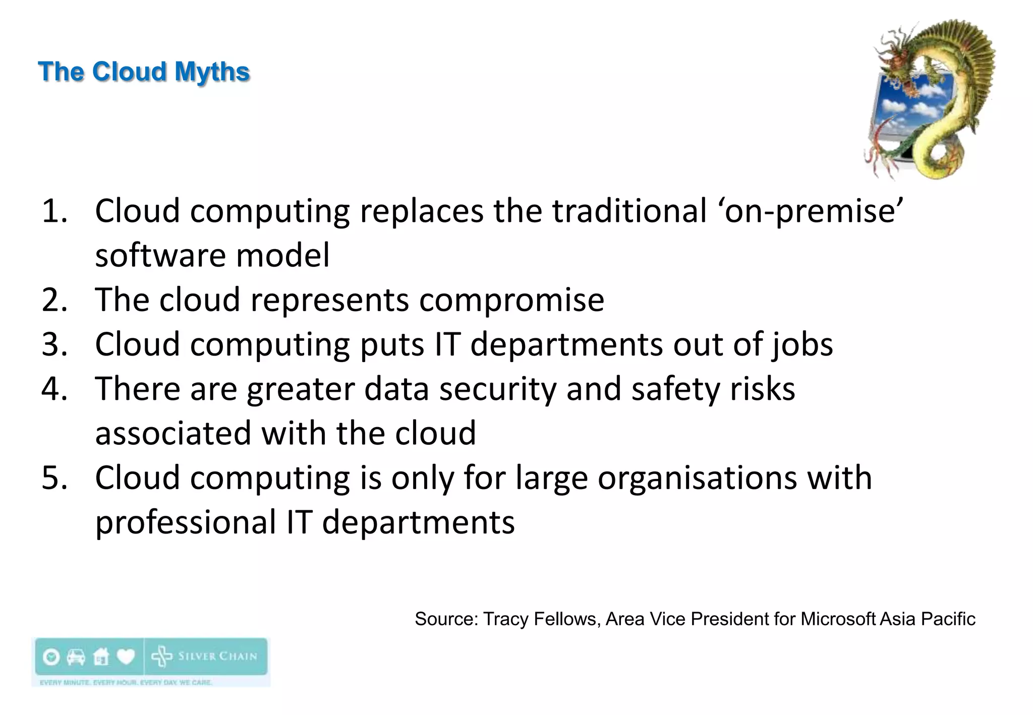 The Cloud Myths




1. Cloud computing replaces the traditional ‘on-premise’
   software model
2. The cloud represents compromise
3. Cloud computing puts IT departments out of jobs
4. There are greater data security and safety risks
   associated with the cloud
5. Cloud computing is only for large organisations with
   professional IT departments

                        Source: Tracy Fellows, Area Vice President for Microsoft Asia Pacific
 