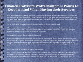 Financial Advisers Wolverhampton: Points to
Keep in mind When Having their Services
With regards to your monetary concerns, it always better ask for professional assistance. Nonetheless,
with the huge number of financial advisers offering services, it is quite hard to pick among them. Thus,
you must learn what are the considerations you have to consider if you want to find the best financial
advisers wolverhampton?
Get a certification from the Financial Services Authority that acknowledges it
Whenever you find financial advisers wolverhampton, make sure to verify whether or not it is
authorized under the FSA. Any firm that's registered under FSA is considered a good one. This just
signifies that they are legitimate and certified to operate.
Recognize the services they're capable of catering
It is essential that your selected financial advisers wolverhampton should able to provide you advices
with all of your monetary concerns such retirement planning, investment planning, retirement benefits,
mortgage loans, and other monetary problems. Advisers normally specialize in one are while some
could cater almost everything. When there is somebody who can work with everything, better work with
them.
Figure out if You’re Financial Adviser is Independent
To meet all of your needs, it is always necessary to find out if the financial advisers wolverhampton you
rely on is an independent adviser. Regardless of whether you want advice on workplace pensions
wolverhampton or a pension advice wolverhampton, they can surely offer you a far better services.
 
