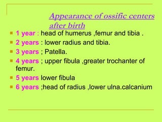 Appearance of ossific centers after birth 1 year  :  head of humerus ,femur and tibia . 2 years  : lower radius and tibia. 3 years  ; Patella. 4 years  ; upper fibula ,greater trochanter of femur. 5 years  lower fibula 6 years  ;head of radius ,lower ulna.calcanium  