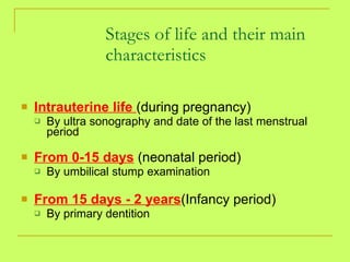 Stages of life and their main characteristics Intrauterine life  (during pregnancy)  By ultra sonography and date of the last menstrual period From 0-15 days  (neonatal period) By umbilical stump examination From 15 days - 2 years (Infancy period) By primary dentition 