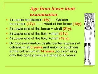 Age from lower limb examination 1) Lesser trochanter  (16y )-----Greater trochanter  (17y)  ------ Head of the femur  (18y). 2) Lower end of the femur + shaft  (21y). 3) Upper end of the tibia +shaft  (21y). 4) Lower end of the tibia +shaft  (18 y).   By foot examination ossific center appears at calcanium at  6 years  and union of epiphysis at the calcanium at  14 years  ,so examining only this bone gives us a range of 8 years  