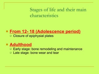 From 12- 18 (Adolescence period) Closure of epiphysial plates Adulthood Early stage: bone remodeling and maintenance Late stage: bone wear and tear Stages of life and their main characteristics 