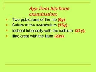 Age from hip bone examination: Two pubic rami of the hip  (6y) Suture at the acetabulum  (15y). Ischeal tuberosity with the ischium  (21y). Iliac crest with the ilium  (23y). 
