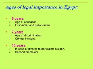 Ages of legal importance in Egypt:   6 years . Age of education. First molar and pubic ramus 7 years Age of discrimination  Central incisors. 10 years  In case of divorce father claims his son. Second premolar) 