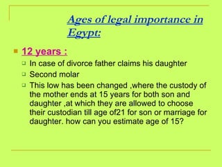 Ages of legal importance in Egypt: 12 years : In case of divorce father claims his daughter Second molar This low has been changed ,where the custody of the mother ends at 15 years for both son and daughter ,at which they are allowed to choose their custodian till age of21 for son or marriage for daughter. how can you estimate age of 15? 