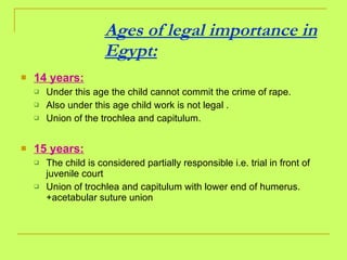 Ages of legal importance in Egypt: 14 years:   Under this age the child cannot commit the crime of rape.  Also under this age child work is not legal . Union of the trochlea and capitulum.  15 years: The child is considered partially responsible i.e. trial in front of juvenile court Union of trochlea and capitulum with lower end of humerus.+acetabular suture union 