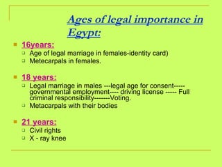 Ages of legal importance in Egypt: 16years: Age of legal marriage in females-identity card) Metecarpals in females. 18 years: Legal marriage in males ---legal age for consent----- governmental employment---- driving license ----- Full criminal responsibility-------Voting. Metacarpals with their bodies 21 years: Civil rights  X - ray knee 