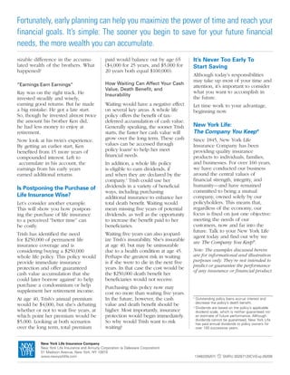 Fortunately, early planning can help you maximize the power of time and reach your
financial goals. It’s simple: The sooner you begin to save for your future financial
needs, the more wealth you can accumulate.
sizable difference in the accumu-                 paid would balance out by age 65            It’s Never Too Early To
lated wealth of the brothers. What                ($4,000 for 25 years, and $5,000 for        Start Saving
happened?                                         20 years both equal $100,000).
                                                                                              Although today’s responsibilities
                                                                                              may take up most of your time and
“Earnings Earn Earnings”                          How Waiting Can Affect Your Cash
                                                                                              attention, it’s important to consider
                                                  Value, Death Benefit, and
Ray was on the right track. He                                                                what you want to accomplish in
                                                  Insurability
invested steadily and wisely,                                                                 the future.
earning good returns. But he made                 Waiting would have a negative effect        Let time work to your advantage,
a big mistake: He got a late start.               on several key areas. A whole life          beginning now.
So, though he invested almost twice               policy offers the benefit of tax-
the amount his brother Ken did,                   deferred accumulation of cash value.
he had less money to enjoy at                     Generally speaking, the sooner Trish        New York Life:
retirement.                                       starts, the faster her cash value will      The Company You Keep®
Now look at his twin’s experience.                grow over the long term. These cash         Since 1845, New York Life
By getting an earlier start, Ken                  values can be accessed through              Insurance Company has been
benefited from 15 more years of                   policy loans2 to help her meet              providing quality insurance
compounded interest. Left to                      financial needs.                            products to individuals, families,
 accumulate in his account, the                   In addition, a whole life policy            and businesses. For over 160 years,
earnings from his early years                     is eligible to earn dividends, if           we have conducted our business
earned additional returns.                        and when they are declared by the           around the central values of
                                                  company.3 Trish could use her               financial strength, integrity, and
                                                  dividends in a variety of beneficial        humanity—and have remained
Is Postponing the Purchase of                                                                 committed to being a mutual
                                                  ways, including purchasing
Life Insurance Wise?                              additional insurance to enhance her         company, owned solely by our
Let’s consider another example.                   total death benefit. Waiting would          policyholders. This means that,
This will show you how postpon-                   mean missing five years of potential        regardless of the economy, our
ing the purchase of life insurance                dividends, as well as the opportunity       focus is fixed on just one objective:
to a perceived “better time” can                  to increase the benefit paid to her         meeting the needs of our
be costly.                                        beneficiaries.                              customers, now and far into the
                                                                                              future. Talk to your New York Life
Trish has identified the need                     Waiting five years can also jeopard-
                                                                                              agent today and find out why we
for $250,000 of permanent life                    ize Trish’s insurability. She’s insurable
                                                                                              are The Company You Keep®.
insurance coverage and is                         at age 40, but may be uninsurable
considering buying a $250,000                     due to a health condition at age 45.        Note: The examples discussed herein
whole life policy. This policy would              Perhaps the greatest risk in waiting        are for informational and illustration
provide immediate insurance                       is if she were to die in the next five      purposes only. They’re not intended to
                                                                                              predict or guarantee the performance
protection and offer guaranteed                   years. In that case the cost would be
                                                                                              of any insurance or financial product.
cash value accumulation that she                  the $250,000 death benefit her
could later borrow against2 to help               beneficiaries would not receive.
purchase a condominium or help                    Purchasing this policy now may
supplement her retirement income.                 cost no more than waiting five years.
At age 40, Trish’s annual premium                 In the future, however, the cash            2
                                                                                                  Outstanding policy loans accrue interest and
                                                                                                  decrease the policy’s death benefit.
would be $4,000, but she’s debating               value and death benefit should be           3
                                                                                                  Dividends are based on the policy’s applicable
whether or not to wait five years, at             higher. Most importantly, insurance             dividend scale, which is neither guaranteed nor
which point her premium would be                  protection would begin immediately.             an estimate of future performance. Although
                                                                                                  dividends cannot be guaranteed, New York Life
$5,000. Looking at both scenarios                 So why would Trish want to risk                 has paid annual dividends to policy owners for
over the long term, total premium                 waiting?                                        over 150 successive years.



           New York Life Insurance Company
           New York Life Insurance and Annuity Corporation (a Delaware Corporation)
           51 Madison Avenue, New York, NY 10010
           www.newyorklife.com                                                                    13482(05/07)     SMRU 00287120CV(Exp.05/09)
 