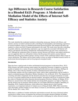 Age Difference in Research Course Satisfaction
in a Blended Ed.D. Program: A Moderated
Mediation Model of the Effects of Internet Self-
Efﬁcacy and Statistics Anxiety
Lu Liu
University of La Verne
lliu2@laverne.edu
MD Haque
University of La Verne
mhaque@laverne.edu
Abstract
This study identiﬁed the moderated mediation relationship among age, Internet self-efﬁcacy, and
statistics anxiety on student satisfaction after controlling for demographics and technology experiences
in research methods courses in a blended professional doctoral program. One hundred and thirty-one
students in a three-year Ed.D. Program participated in the study. The results show that after controlling
for gender, ethnicity, and technology experiences, age was negatively associated with Internet self-
efﬁcacy and Internet self-efﬁcacy mediated the relationship between age and course satisfaction as
well. Although the moderation effect of statistics anxiety between self-efﬁcacy and student satisfaction
was not supported, there was still partial evidence that the group with statistics anxiety behaved
differently from the group without statistics anxiety in terms of the conditional indirect effect of age on
course satisfaction. The authors call for future studies to focus on online or blended research courses in
professional doctoral programs and test the proposed conceptual model.
Introduction
There has been a rapid growth of online and blended doctoral programs in education (Perry, 2012).
While distance and online learning cannot replace the traditional classroom, it appeals to a growing
number of students for a variety of reasons including ﬂexible delivery and convenience (Bolliger &
Halupa, 2012). One of the key beneﬁts of online or blended doctoral studies is the ability to
accommodate students who have employment, family, and/or other responsibilities and are unable to
attend a residential program (Henriksen, Mishra, Greenhow, Cain, & Roseth, 2014). The integration of
e-learning and online components into the doctoral curriculum has encouraged institutions to search
for ways to ascertain empirical data on doctoral students’ perceptions and levels of satisfaction within
the context of blended and online education doctoral programs (Erichsen, Bolliger, & Halupa, 2014).
Moreover, research shows that student attrition rate among Ed.D. programs is as high as 70 percent,
and the attrition rate for programs offered online are even higher (Rockinson-Szapkiw, Spaulding, &
Spaulding, 2016). Student satisfaction, which reﬂects how students perceive their learning
experiences, is an important indicator of student success (Chang & Smith, 2008). Most researchers
agree that highly satisﬁed students are more likely to remain in, and ultimately, graduate from college
(Ali & Ahmad, 2011; Astin, 1993).
While there is a plethora of student satisfaction and retention research, the issue of doctoral student
satisfaction in online courses or programs has not been given proper attention (Bolliger & Halupa,
2012). Student retention and persistence can be particularly challenging for online doctoral research
 
