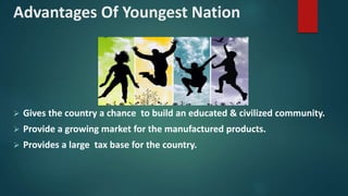 Advantages Of Youngest Nation
 Gives the country a chance to build an educated & civilized community.
 Provide a growing market for the manufactured products.
 Provides a large tax base for the country.
 