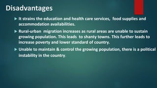 Disadvantages
 It strains the education and health care services, food supplies and
accommodation availabilities.
 Rural-urban migration increases as rural areas are unable to sustain
growing population. This leads to shanty towns. This further leads to
increase poverty and lower standard of country.
 Unable to maintain & control the growing population, there is a political
instability in the country.
 