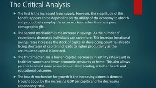 The Critical Analysis
 The first is the increased labor supply. However, the magnitude of this
benefit appears to be dependent on the ability of the economy to absorb
and productively employ the extra workers rather than be a pure
demographic gift.
 The second mechanism is the increase in savings. As the number of
dependents decreases individuals can save more. This increase in national
savings rates increases the stock of capital in developing countries already
facing shortages of capital and leads to higher productivity as the
accumulated capital is invested.
 The third mechanism is human capital. Decreases in fertility rates result in
healthier women and fewer economic pressures at home. This also allows
parents to invest more resources per child, leading to better health and
educational outcomes.
 The fourth mechanism for growth is the increasing domestic demand
brought about by the increasing GDP per capita and the decreasing
dependency ratio.
 