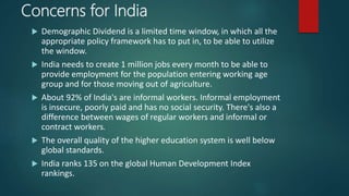 Concerns for India
 Demographic Dividend is a limited time window, in which all the
appropriate policy framework has to put in, to be able to utilize
the window.
 India needs to create 1 million jobs every month to be able to
provide employment for the population entering working age
group and for those moving out of agriculture.
 About 92% of India's are informal workers. Informal employment
is insecure, poorly paid and has no social security. There's also a
difference between wages of regular workers and informal or
contract workers.
 The overall quality of the higher education system is well below
global standards.
 India ranks 135 on the global Human Development Index
rankings.
 
