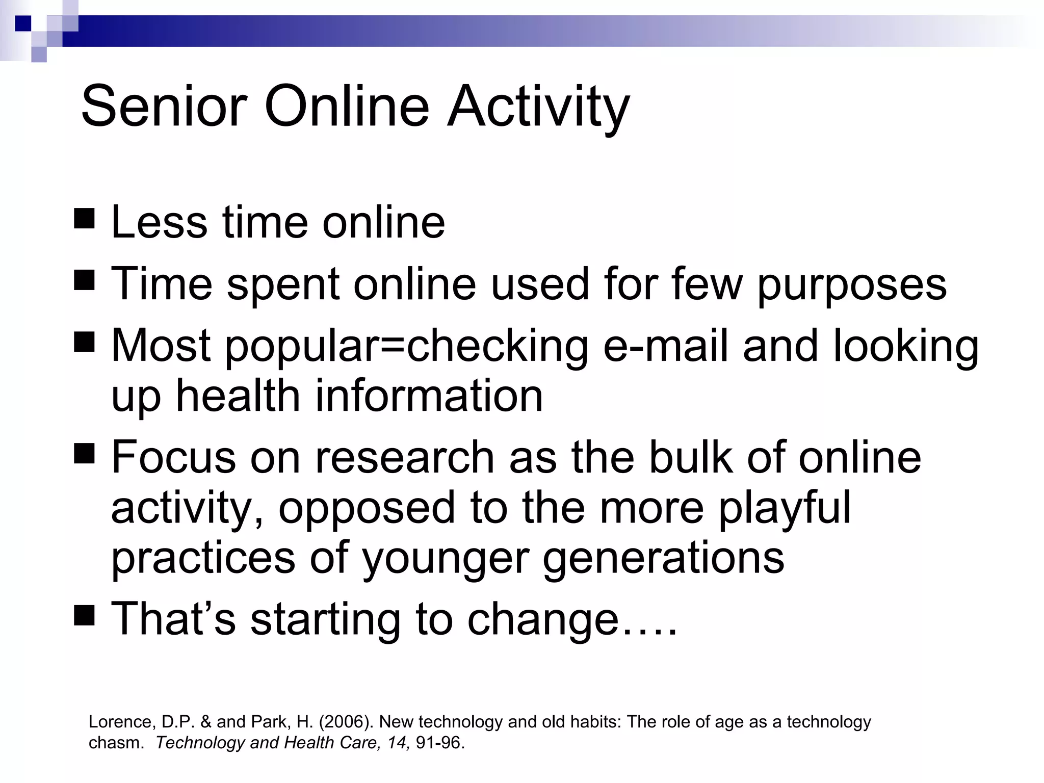 Senior Online Activity   Less time online Time spent online used for few purposes Most popular=checking e-mail and looking up health information Focus on research as the bulk of online activity, opposed to the more playful practices of younger generations That’s starting to change….  Lorence, D.P. & and Park, H. (2006). New technology and old habits: The role of age as a technology chasm.  Technology and Health Care, 14,  91-96.  