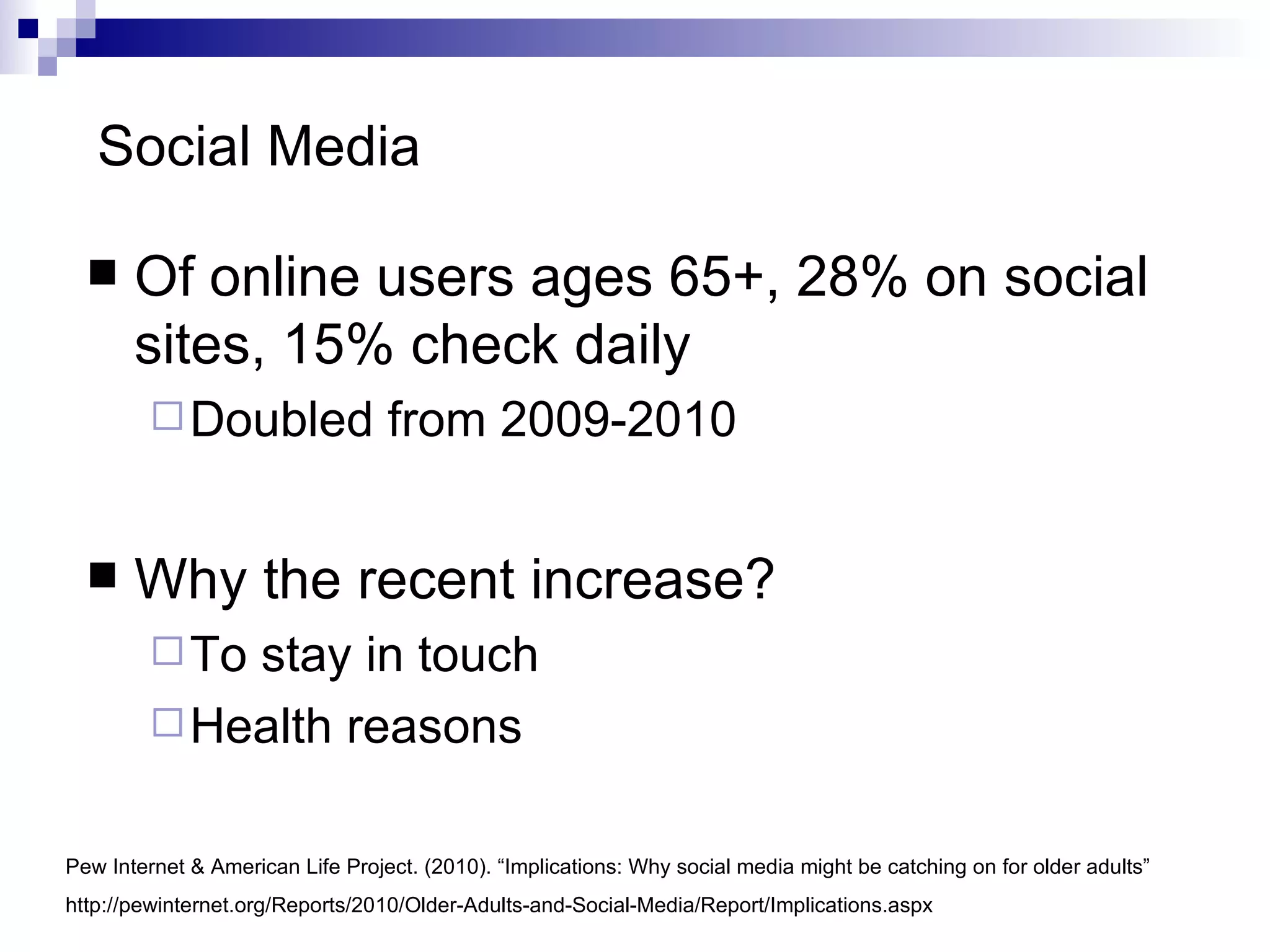 Social Media  Of online users ages 65+, 28% on social sites, 15% check daily Doubled from 2009-2010 Why the recent increase?  To stay in touch Health reasons Pew Internet & American Life Project. (2010). “Implications: Why social media might be catching on for older adults” http://pewinternet.org/Reports/2010/Older-Adults-and-Social-Media/Report/Implications.aspx 