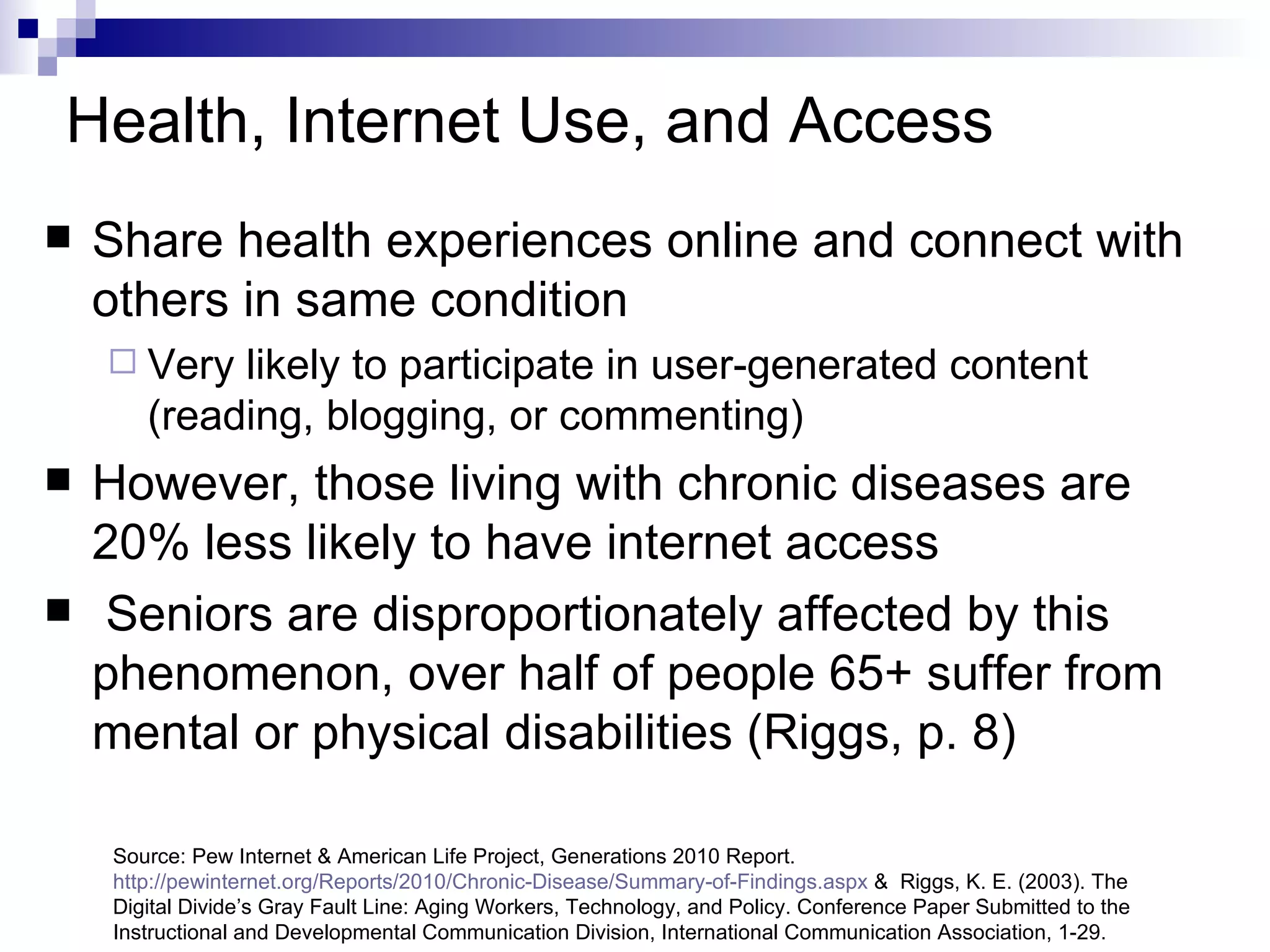 Health, Internet Use, and Access   Share health experiences online and connect with others in same condition Very likely to participate in user-generated content (reading, blogging, or commenting) However, those living with chronic diseases are 20% less likely to have internet access Seniors are disproportionately affected by this phenomenon, over half of people 65+ suffer from mental or physical disabilities (Riggs, p. 8)  Source: Pew Internet & American Life Project, Generations 2010 Report.  http://pewinternet.org/Reports/2010/Chronic-Disease/Summary-of-Findings.aspx  &  Riggs, K. E. (2003). The Digital Divide’s Gray Fault Line: Aging Workers, Technology, and Policy. Conference Paper Submitted to the Instructional and Developmental Communication Division, International Communication Association, 1-29. 