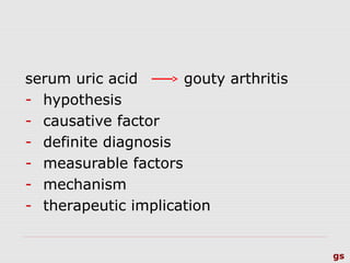 gs
serum uric acid gouty arthritis
- hypothesis
- causative factor
- definite diagnosis
- measurable factors
- mechanism
- therapeutic implication
 