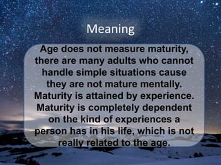 Meaning
Age does not measure maturity,
there are many adults who cannot
handle simple situations cause
they are not mature mentally.
Maturity is attained by experience.
Maturity is completely dependent
on the kind of experiences a
person has in his life, which is not
really related to the age.
