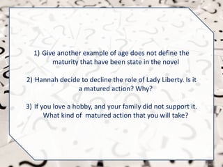 1) Give another example of age does not define the
maturity that have been state in the novel
2) Hannah decide to decline the role of Lady Liberty. Is it
a matured action? Why?
3) If you love a hobby, and your family did not support it.
What kind of matured action that you will take?