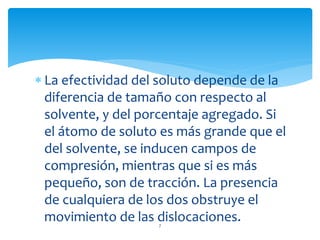  La efectividad del soluto depende de la
diferencia de tamaño con respecto al
solvente, y del porcentaje agregado. Si
el átomo de soluto es más grande que el
del solvente, se inducen campos de
compresión, mientras que si es más
pequeño, son de tracción. La presencia
de cualquiera de los dos obstruye el
movimiento de las dislocaciones.7
 