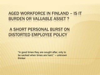 AGED WORKFORCE IN FINLAND – IS IT
BURDEN OR VALUABLE ASSET ?
A SHORT PERSONAL BURST ON
DISTORTED EMPLOYEE POLICY

“In good times they are sought after, only to
be sacked when times are hard.” – unknown
thinker

 