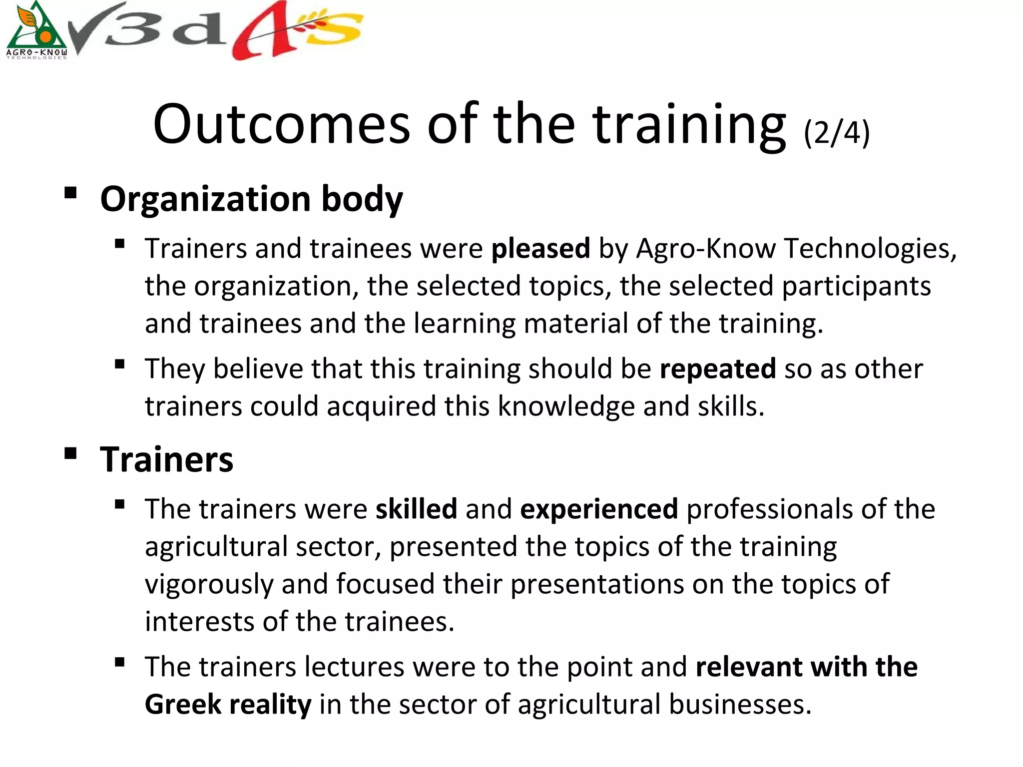 Outcomes of the training (2/4)
 Organization body
   Trainers and trainees were pleased by Agro-Know Technologies,
    the organization, the selected topics, the selected participants
    and trainees and the learning material of the training.
   They believe that this training should be repeated so as other
    trainers could acquired this knowledge and skills.
 Trainers
   The trainers were skilled and experienced professionals of the
    agricultural sector, presented the topics of the training
    vigorously and focused their presentations on the topics of
    interests of the trainees.
   The trainers lectures were to the point and relevant with the 
    Greek reality in the sector of agricultural businesses.
 