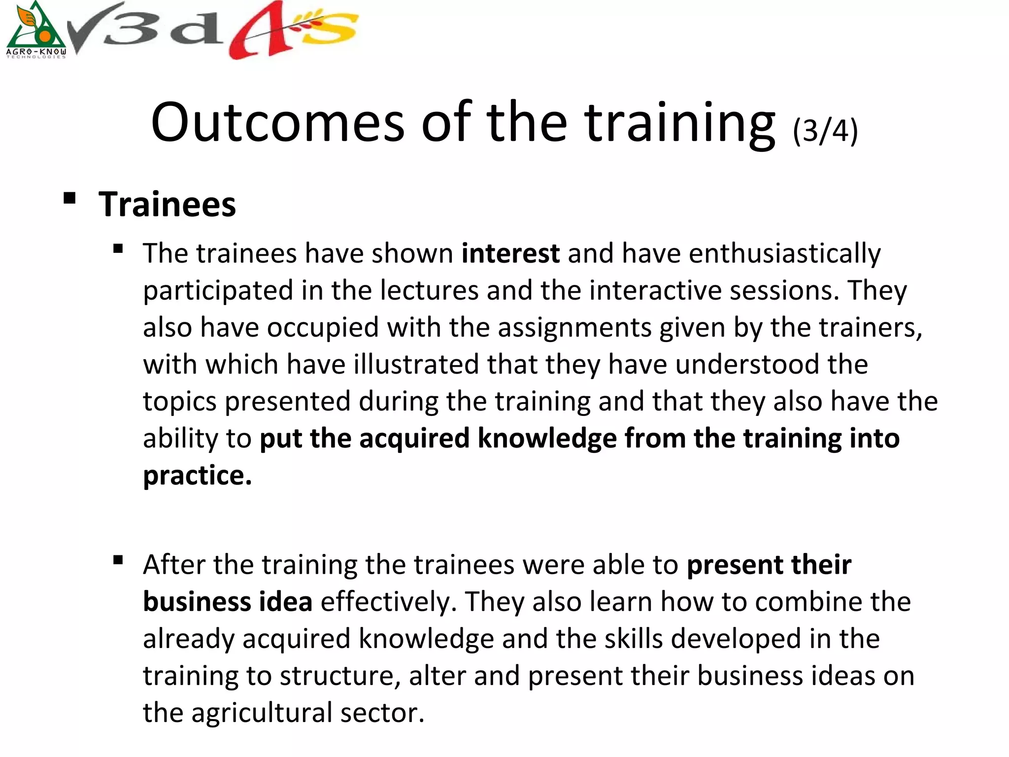 Outcomes of the training (3/4)
 Trainees
   The trainees have shown interest and have enthusiastically
    participated in the lectures and the interactive sessions. They
    also have occupied with the assignments given by the trainers,
    with which have illustrated that they have understood the
    topics presented during the training and that they also have the
    ability to put the acquired knowledge from the training into 
    practice. 

   After the training the trainees were able to present their 
    business idea effectively. They also learn how to combine the
    already acquired knowledge and the skills developed in the
    training to structure, alter and present their business ideas on
    the agricultural sector.
 