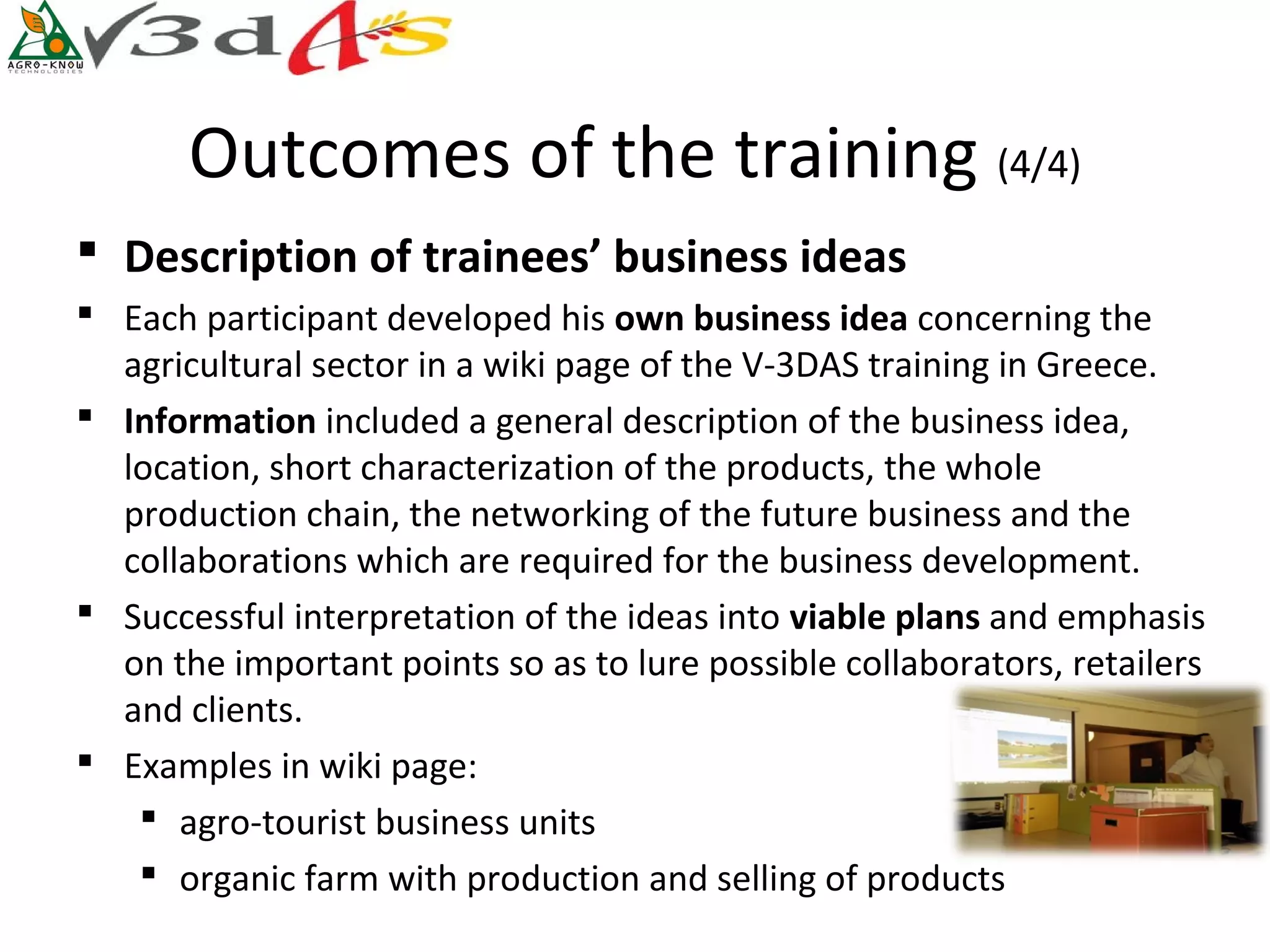 Outcomes of the training (4/4)
 Description of trainees’ business ideas
 Each participant developed his own business idea concerning the
  agricultural sector in a wiki page of the V-3DAS training in Greece.
 Information included a general description of the business idea,
  location, short characterization of the products, the whole
  production chain, the networking of the future business and the
  collaborations which are required for the business development.
 Successful interpretation of the ideas into viable plans and emphasis
  on the important points so as to lure possible collaborators, retailers
  and clients.
 Examples in wiki page:
    agro-tourist business units
    organic farm with production and selling of products
 