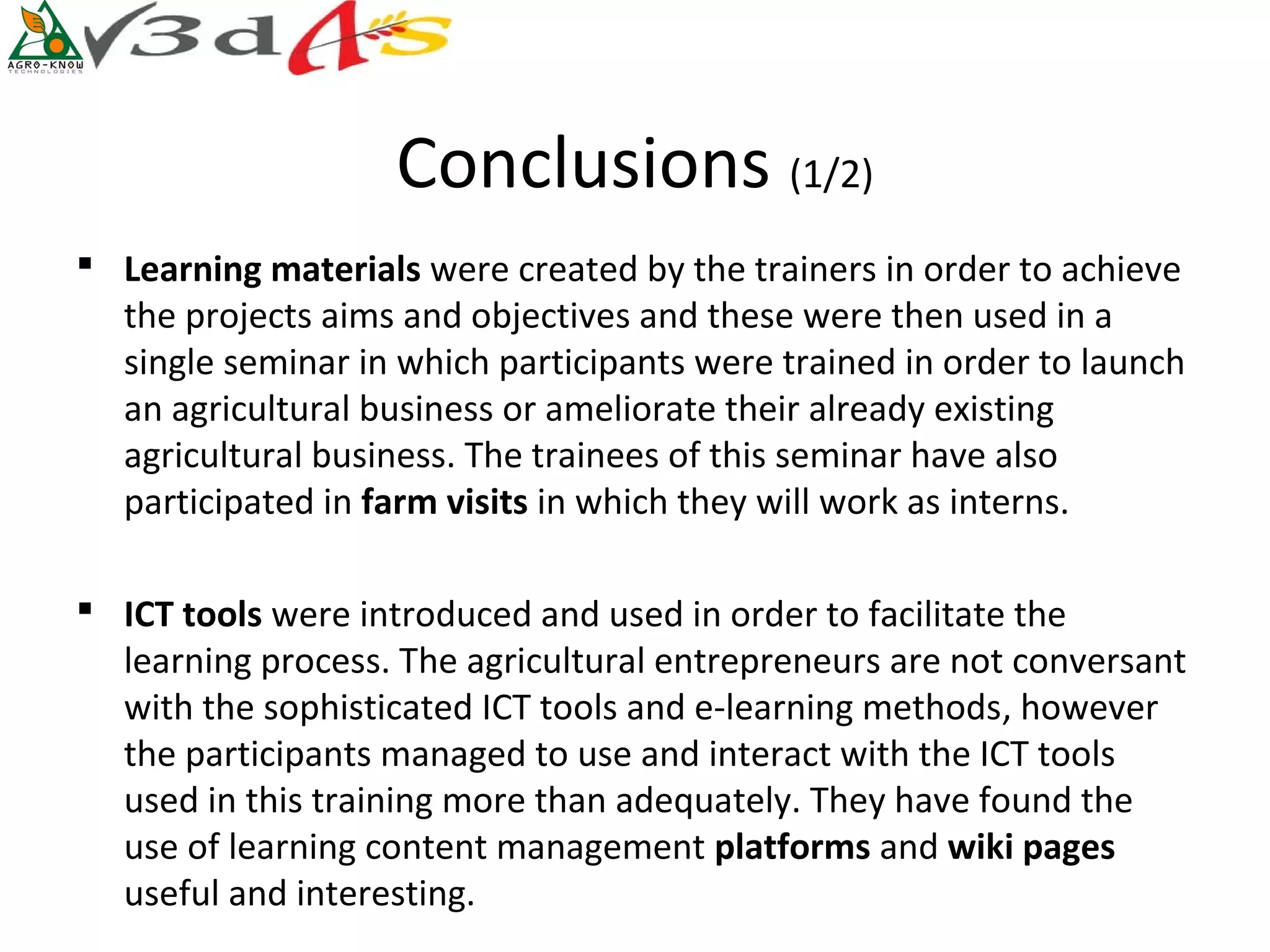 Conclusions (1/2)
 Learning materials were created by the trainers in order to achieve
  the projects aims and objectives and these were then used in a
  single seminar in which participants were trained in order to launch
  an agricultural business or ameliorate their already existing
  agricultural business. The trainees of this seminar have also
  participated in farm visits in which they will work as interns.

 ICT tools were introduced and used in order to facilitate the
  learning process. The agricultural entrepreneurs are not conversant
  with the sophisticated ICT tools and e-learning methods, however
  the participants managed to use and interact with the ICT tools
  used in this training more than adequately. They have found the
  use of learning content management platforms and wiki pages 
  useful and interesting.
 